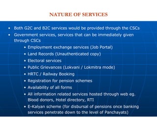 NATURE OF SERVICES Both G2C and B2C services would be provided through the CSCs Government services, services that can be immediately given through CSCs Employment exchange services (Job Portal) Land Records (Unauthenticated copy) Electoral services Public Grievances (Lokvani / Lokmitra mode) HRTC / Railway Booking Registration for pension schemes Availability of all forms All information related services hosted through web eg. Blood donors, Hotel directory, RTI E-Kalyan scheme (for disbursal of pensions once banking services penetrate down to the level of Panchayats) 