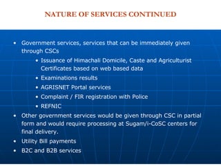 NATURE OF SERVICES CONTINUED Government services, services that can be immediately given through CSCs Issuance of Himachali Domicile, Caste and Agriculturist Certificates based on web based data Examinations results AGRISNET Portal services Complaint / FIR registration with Police  REFNIC Other government services would be given through CSC in partial form and would require processing at Sugam/i-CoSC centers for final delivery.  Utility Bill payments B2C and B2B services 