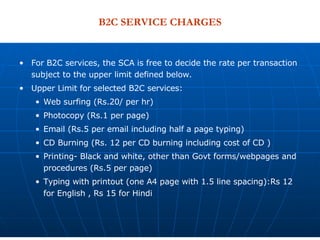 B2C SERVICE CHARGES For B2C services, the SCA is free to decide the rate per transaction subject to the upper limit defined below.  Upper Limit for selected B2C services:  Web surfing (Rs.20/ per hr) Photocopy (Rs.1 per page) Email (Rs.5 per email including half a page typing) CD Burning (Rs. 12 per CD burning including cost of CD ) Printing- Black and white, other than Govt forms/webpages and procedures (Rs.5 per page) Typing with printout (one A4 page with 1.5 line spacing):Rs 12 for English , Rs 15 for Hindi 