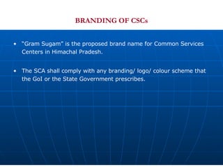 BRANDING OF CSCs “ Gram Sugam” is the proposed brand name for Common Services Centers in Himachal Pradesh.  The SCA shall comply with any branding/ logo/ colour scheme that the GoI or the State Government prescribes. 
