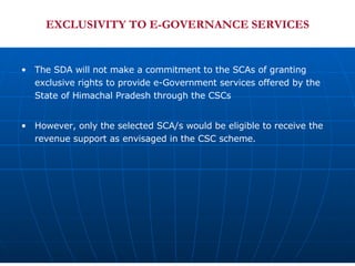 EXCLUSIVITY TO E-GOVERNANCE SERVICES The SDA will not make a commitment to the SCAs of granting exclusive rights to provide e-Government services offered by the State of Himachal Pradesh through the CSCs However, only the selected SCA/s would be eligible to receive the revenue support as envisaged in the CSC scheme.  