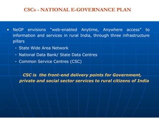CSCs - NATIONAL E-GOVERNANCE PLAN NeGP envisions “web-enabled Anytime, Anywhere access” to information and services in rural India, through three infrastructure pillars State Wide Area Network National Data Bank/ State Data Centres Common Service Centres (CSC) CSC is  the front-end delivery points for Government, private and social sector services to rural citizens of India  