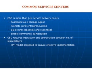 CSC is more than just service delivery points Positioned as a Change Agent Promote rural entrepreneurship Build rural capacities and livelihoods Enable community participation CSC requires interaction and coordination between no. of stakeholders  PPP model proposed to ensure effective implementation COMMON SERVICES CENTERS  