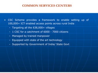 COMMON SERVICES CENTERS   CSC Scheme provides a framework to enable setting up of 100,000+ ICT enabled access points across rural India Targeting all the 638,000+ villages 1 CSC for a catchment of 6000 - 7000 citizens Managed by trained manpower Equipped with state of the art technology Supported by Government   of India/ State Govt 