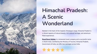 Himachal Pradesh:
A Scenic
Wonderland
Nestled in the heart of the majestic Himalayan range, Himachal Pradesh is
a vibrant tapestry of natural beauty, rich cultural heritage, and adventure-
filled experiences.
AA
Royal Rover Holiday is a renowned travel company and a successful name
in North India. Certified by the Ministry of Tourism, Himachal Pradesh,
Government of India, we offer tour packages across India.
 