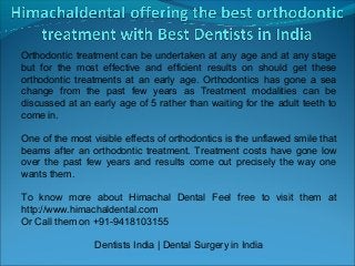 Orthodontic treatment can be undertaken at any age and at any stage
but for the most effective and efficient results on should get these
orthodontic treatments at an early age. Orthodontics has gone a sea
change from the past few years as Treatment modalities can be
discussed at an early age of 5 rather than waiting for the adult teeth to
come in.

One of the most visible effects of orthodontics is the unflawed smile that
beams after an orthodontic treatment. Treatment costs have gone low
over the past few years and results come out precisely the way one
wants them.

To know more about Himachal Dental Feel free to visit them at
http://www.himachaldental.com
Or Call them on +91-9418103155

                 Dentists India | Dental Surgery in India
 