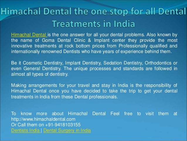 Himachal Dental is the one answer for all your dental problems. Also known by
the name of Goma Dental Clinic & Implant center they provide the most
innovative treatments at rock bottom prices from Professionally qualified and
internationally renowned Dentists who have years of experience behind them.
Be it Cosmetic Dentistry, Implant Dentistry, Sedation Dentistry, Orthodontics or
even General Dentistry. The unique processes and standards are followed in
almost all types of dentistry.
Making arrangements for your travel and stay in India is the responsibility of
Himachal Dental once you have decided to take the trip to get your dental
treatments in India from these Dental professionals.
To know more about Himachal Dental Feel free to visit them at
http://www.himachaldental.com
Or Call them on +91-9418103155
Dentists India | Dental Surgery in India
 