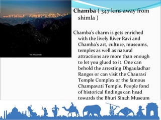 Chamba ( 347 kms away from
shimla )
Chamba’s charm is gets enriched
with the lively River Ravi and
Chamba’s art, culture, museums,
temples as well as natural
attractions are more than enough
to let you glued to it. One can
behold the arresting Dhgauladhar
Ranges or can visit the Chaurasi
Temple Complex or the famous
Champavati Temple. People fond
of historical findings can head
towards the Bhuri Singh Museum
 