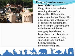 Kangra ( 220 kms away
from shimla )
Kangra is marked with the
stunning views of the
Dhauladhar Hills and the
picturesque Kangra Valley. The
place is marked with an array
of attractions including the
Jwalaji Temple surprising you
with the natural flames
emerging from the rocks,
Brajesshwari devi Temple, etc.
Adventure freaks can enjoy
sports like rock climbing,
fishing, trekking,
mountaineering, etc.
 