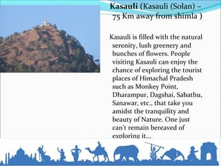 Kasauli (Kasauli (Solan) –
75 Km away from shimla )
Kasauli is filled with the natural
serenity, lush greenery and
bunches of flowers. People
visiting Kasauli can enjoy the
chance of exploring the tourist
places of Himachal Pradesh
such as Monkey Point,
Dharampur, Dagshai, Sabathu,
Sanawar, etc., that take you
amidst the tranquility and
beauty of Nature. One just
can’t remain bereaved of
exploring it...
 