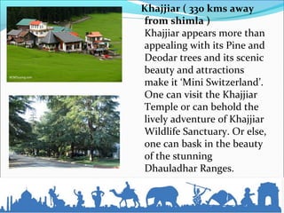 Khajjiar ( 330 kms away
from shimla )
Khajjiar appears more than
appealing with its Pine and
Deodar trees and its scenic
beauty and attractions
make it ‘Mini Switzerland’.
One can visit the Khajjiar
Temple or can behold the
lively adventure of Khajjiar
Wildlife Sanctuary. Or else,
one can bask in the beauty
of the stunning
Dhauladhar Ranges.
 
