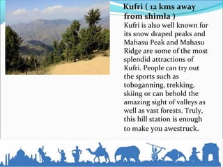 Kufri ( 12 kms away
from shimla )
Kufri is also well known for
its snow draped peaks and
Mahasu Peak and Mahasu
Ridge are some of the most
splendid attractions of
Kufri. People can try out
the sports such as
toboganning, trekking,
skiing or can behold the
amazing sight of valleys as
well as vast forests. Truly,
this hill station is enough
to make you awestruck.
 