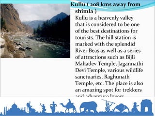Kullu ( 208 kms away from
shimla )
Kullu is a heavenly valley
that is considered to be one
of the best destinations for
tourists. The hill station is
marked with the splendid
River Beas as well as a series
of attractions such as Bijli
Mahadev Temple, Jagannathi
Devi Temple, various wildlife
sanctuaries, Raghunath
Temple, etc. The place is also
an amazing spot for trekkers
and adventure lovers...
 