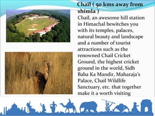 Chail ( 50 kms away from
shimla )
Chail, an awesome hill station
in Himachal bewitches you
with its temples, palaces,
natural beauty and landscape
and a number of tourist
attractions such as the
renowned Chail Cricket
Ground, the highest cricket
ground in the world, Sidh
Baba Ka Mandir, Maharaja’s
Palace, Chail Wildlife
Sanctuary, etc. that together
make it a worth visiting
place...
 