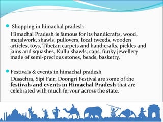  Shopping in himachal pradesh
Himachal Pradesh is famous for its handicrafts, wood,
metalwork, shawls, pullovers, local tweeds, wooden
articles, toys, Tibetan carpets and handicrafts, pickles and
jams and squashes, Kullu shawls, caps, funky jewellery
made of semi-precious stones, beads, basketry.
Festivals & events in himachal pradesh
Dussehra, Sipi Fair, Doongri Festival are some of the
festivals and events in Himachal Pradesh that are
celebrated with much fervour across the state.
 