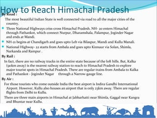 How to Reach Himachal PradeshBy Road :
The most beautiful Indian State is well connected via road to all the major cities of the
country.
 Three National Highways criss-cross Himachal Pradesh. NH- 20 enters Himachal
through Pathankot, which connect Nurpur, Dharamshala, Palampur, Joginder Nagar
and ends at Mandi.
 NH-21 begins at Chandigarh and goes upto Leh via Bilaspur, Mandi and Kullu Manali.
 National Highway- 22 starts from Ambala and goes upto Kinnaur via Solan, Shimla,
Narkanda and Rampur .
By Rail :
In fact, there are no railway tracks in the entire state because of the loft hills. But, Kalka
(90km away) is the nearest railway station to reach to Himachal Pradesh to explore
major tourist spots in Himachal Pradesh. There are regular trains from Ambala to Kalka
and Pathankot - Joginder Nagar through a Narrow-gauge line.
By Air :
For those tourists who come outside India the best airport is Indira Gandhi International
Airport. However, Kullu also houses an airport that is only 23km away. There are regular
flights from Delhi to Kullu.
There are three main airports in Himachal at Jabbarhatti near Shimla, Gaggal near Kangra
and Bhuntar near Kullu.
 