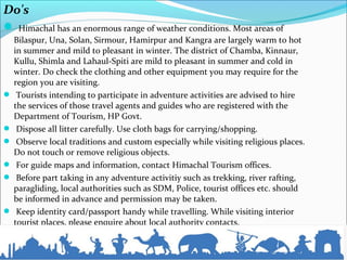 Do's
 Himachal has an enormous range of weather conditions. Most areas of
Bilaspur, Una, Solan, Sirmour, Hamirpur and Kangra are largely warm to hot
in summer and mild to pleasant in winter. The district of Chamba, Kinnaur,
Kullu, Shimla and Lahaul-Spiti are mild to pleasant in summer and cold in
winter. Do check the clothing and other equipment you may require for the
region you are visiting.
 Tourists intending to participate in adventure activities are advised to hire
the services of those travel agents and guides who are registered with the
Department of Tourism, HP Govt.
 Dispose all litter carefully. Use cloth bags for carrying/shopping.
 Observe local traditions and custom especially while visiting religious places.
Do not touch or remove religious objects.
 For guide maps and information, contact Himachal Tourism offices.
 Before part taking in any adventure activitiy such as trekking, river rafting,
paragliding, local authorities such as SDM, Police, tourist offices etc. should
be informed in advance and permission may be taken.
 Keep identity card/passport handy while travelling. While visiting interior
tourist places, please enquire about local authority contacts.
 