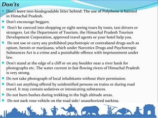 Don’ts
 Don’t leave non-biodegradable litter behind. The use of Polythene is banned
in Himachal Pradesh.
 Don’t encourage beggars.
 Don’t be coerced into shopping or sight-seeing tours by touts, taxi drivers or
strangers. Let the Department of Tourism, the Himachal Pradesh Tourism
Development Corporation, approved travel agents or your hotel help you.
 Do not use or carry any prohibited psychotropic or contraband drugs such as
opium, heroin or marijuana, which under Narcotics Drugs and Psychotropic
Substances Act is a crime and a punishable offence with imprisonment under
law.
 Don't stand at the edge of a cliff or on any boulder near a river bank for
photographs etc. The water current in fast flowing rivers of Himachal Pradesh
is very strong.
 Do not take photograph of local inhabitants without their permission.
 Don't eat anything offered by unidentified persons on trains or during road
travel. It may contain sedatives or intoxicating substances.
 Do not burn bushes during trekking in the high altitude areas.
 Do not park your vehicle on the road side/ unauthorized parking.
 