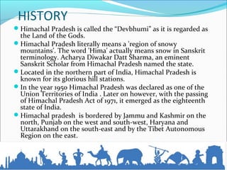 HISTORY
Himachal Pradesh is called the “Devbhumi” as it is regarded as
the Land of the Gods.
Himachal Pradesh literally means a 'region of snowy
mountains’. The word 'Hima' actually means snow in Sanskrit
terminology. Acharya Diwakar Datt Sharma, an eminent
Sanskrit Scholar from Himachal Pradesh named the state.
Located in the northern part of India, Himachal Pradesh is
known for its glorious hill stations.
In the year 1950 Himachal Pradesh was declared as one of the
Union Territories of India . Later on however, with the passing
of Himachal Pradesh Act of 1971, it emerged as the eighteenth
state of India.
Himachal pradesh is bordered by Jammu and Kashmir on the
north, Punjab on the west and south-west, Haryana and
Uttarakhand on the south-east and by the Tibet Autonomous
Region on the east.
 