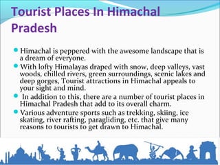 Tourist Places In Himachal 
Pradesh
Himachal is peppered with the awesome landscape that is
a dream of everyone.
With lofty Himalayas draped with snow, deep valleys, vast
woods, chilled rivers, green surroundings, scenic lakes and
deep gorges, Tourist attractions in Himachal appeals to
your sight and mind.
 In addition to this, there are a number of tourist places in
Himachal Pradesh that add to its overall charm.
Various adventure sports such as trekking, skiing, ice
skating, river rafting, paragliding, etc. that give many
reasons to tourists to get drawn to Himachal.
 