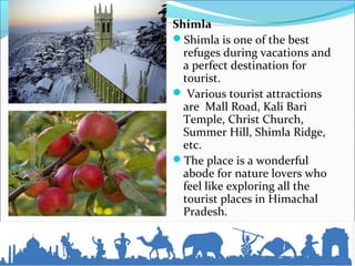 Shimla
Shimla is one of the best
refuges during vacations and
a perfect destination for
tourist.
 Various tourist attractions
are Mall Road, Kali Bari
Temple, Christ Church,
Summer Hill, Shimla Ridge,
etc.
The place is a wonderful
abode for nature lovers who
feel like exploring all the
tourist places in Himachal
Pradesh.
 