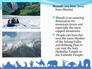 Manali (265 Kms. away
from Shimla)
Manali is an amazing
destination for
mountain lovers and
especially the snow
capped mountains.
 People can have fun
over the snow blanket
of the Solang Valley
and Rohtang Pass or
can visit the holy
Hadimba Temple or
the Vashisht Temple.
 