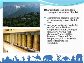 Dharamshala (245 Kms. ((Via
Hamirpur) away from Shimla)
Dharamshala presents you with
all the amazing charm of a hill
resort.
 Awesome spots such as the St.
John’s Church, Dal Lake,
Kangra Art Museum, Namgyal
Monastery, Nurpur Fort,
Maharana Pratap wildlife
Sanctuary, Chamund Devi
Temple, etc., Dharamshala is
there to fascinate you
completely.
 
