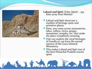 Lahaul and Spiti (Tabo (Spiti) – 355
Kms away from Shimla)
Lahaul and Spiti showcase a
number of heritage spots and
primitive places.
Here, you come across monasteries,
lakes, valleys, rivers, gorges,
mountains, temples, etc. that make
the place completely arresting.
One can explore the royal heritages
of Gondla or can have the sacred
essence of the Guru Ghantal
Monastery.
This makes Lahaul and Spiti one of
the best Himachal Pradesh tourist
spots
 