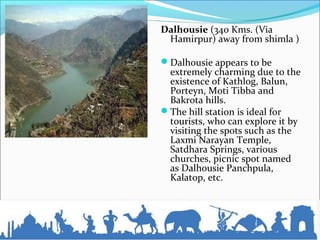 Dalhousie (340 Kms. (Via
Hamirpur) away from shimla )
Dalhousie appears to be
extremely charming due to the
existence of Kathlog, Balun,
Porteyn, Moti Tibba and
Bakrota hills.
The hill station is ideal for
tourists, who can explore it by
visiting the spots such as the
Laxmi Narayan Temple,
Satdhara Springs, various
churches, picnic spot named
as Dalhousie Panchpula,
Kalatop, etc.
 