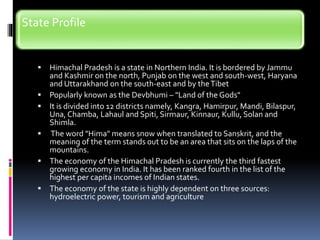 State Profile
 Himachal Pradesh is a state in Northern India. It is bordered by Jammu
and Kashmir on the north, Punjab on the west and south-west, Haryana
and Uttarakhand on the south-east and by theTibet
 Popularly known as the Devbhumi – "Land of the Gods"
 It is divided into 12 districts namely, Kangra, Hamirpur, Mandi, Bilaspur,
Una, Chamba, Lahaul and Spiti, Sirmaur, Kinnaur, Kullu, Solan and
Shimla.
 The word "Hima" means snow when translated to Sanskrit, and the
meaning of the term stands out to be an area that sits on the laps of the
mountains.
 The economy of the Himachal Pradesh is currently the third fastest
growing economy in India. It has been ranked fourth in the list of the
highest per capita incomes of Indian states.
 The economy of the state is highly dependent on three sources:
hydroelectric power, tourism and agriculture
 
