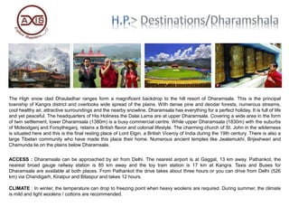 The High snow clad Dhauladhar ranges form a magnificent backdrop to the hill resort of Dharamsala. This is the principal
township of Kangra district and overlooks wide spread of the plains. With dense pine and deodar forests, numerous streams,
cool healthy air, attractive surroundings and the nearby snowline, Dharamsala has everything for a perfect holiday. It is full of life
and yet peaceful. The headquarters of His Holiness the Dalai Lama are at upper Dharamsala. Covering a wide area in the form
of twin settlement, lower Dharamsala (1380m) is a busy commercial centre. While upper Dharamsala (1830m) with the suburbs
of Mcleodganj and Forsytheganj, retains a British flavor and colonial lifestyle. The charming church of St. John in the wilderness
is situated here and this is the final resting place of Lord Elgin, a British Viceroy of India during the 19th century. There is also a
large Tibetan community who have made this place their home. Numerous ancient temples like Jwalamukhi, Brijeshwari and
Chamunda lie on the plains below Dharamsala.
ACCESS : Dharamsala can be approached by air from Delhi. The nearest airport is at Gaggal, 13 km away. Pathankot, the
nearest broad gauge railway station is 85 km away and the toy train station is 17 km at Kangra. Taxis and Buses for
Dharamsala are available at both places. From Pathankot the drive takes about three hours or you can drive from Delhi (526
km) via Chandigarh, Kiratpur and Bilaspur and takes 12 hours.
CLIMATE : In winter, the temperature can drop to freezing point when heavy woolens are required. During summer, the climate
is mild and light woolens / cottons are recommended.
 