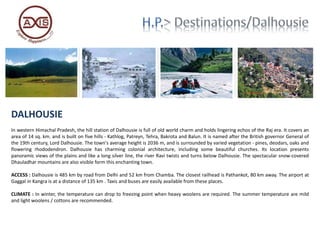 DALHOUSIE
In western Himachal Pradesh, the hill station of Dalhousie is full of old world charm and holds lingering echos of the Raj era. It covers an
area of 14 sq. km. and is built on five hills - Kathlog, Patreyn, Tehra, Bakrota and Balun. It is named after the British governor General of
the 19th century, Lord Dalhousie. The town's average height is 2036 m, and is surrounded by varied vegetation - pines, deodars, oaks and
flowering rhododendron. Dalhousie has charming colonial architecture, including some beautiful churches. Its location presents
panoramic views of the plains and like a long silver line, the river Ravi twists and turns below Dalhousie. The spectacular snow-covered
Dhauladhar mountains are also visible form this enchanting town.
ACCESS : Dalhousie is 485 km by road from Delhi and 52 km from Chamba. The closest railhead is Pathankot, 80 km away. The airport at
Gaggal in Kangra is at a distance of 135 km . Taxis and buses are easily available from these places.
CLIMATE : In winter, the temperature can drop to freezing point when heavy woolens are required. The summer temperature are mild
and light woolens / cottons are recommended.
 