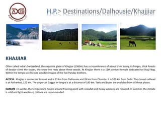 KHAJJIAR
Often called India's Switzerland, the exquisite glade of Khajjiar (1960m) has a circumference of about 5 km. Along its fringes, thick forests
of deodar climb the slopes, the snow-line rests above these woods. At Khajjiar there is a 12th century temple dedicated to KhajjI Nag.
Within the temple are life size wooden images of the five Pandav brothers.
ACCESS : Khajjiar is connected by road and is 23 km from Dalhousie and 26 km from Chamba. It is 520 km from Delhi. The closest railhead
is at Pathankot, 120 km. The airport at Gaggal in Kangra is at a distance of 180 km. Taxis and buses are available from all these places.
CLIMATE : In winter, the temperature hovers around freezing point with snowfall and heavy woolens are required. In summer, the climate
is mild and light woolens / cottons are recommended.
 