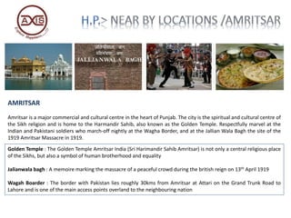 AMRITSAR
Amritsar is a major commercial and cultural centre in the heart of Punjab. The city is the spiritual and cultural centre of
the Sikh religion and is home to the Harmandir Sahib, also known as the Golden Temple. Respectfully marvel at the
Indian and Pakistani soldiers who march-off nightly at the Wagha Border, and at the Jallian Wala Bagh the site of the
1919 Amritsar Massacre in 1919.
Golden Temple : The Golden Temple Amritsar India (Sri Harimandir Sahib Amritsar) is not only a central religious place
of the Sikhs, but also a symbol of human brotherhood and equality
Jalianwala bagh : A memoire marking the massacre of a peaceful crowd during the british reign on 13th April 1919
Wagah Boarder : The border with Pakistan lies roughly 30kms from Amritsar at Attari on the Grand Trunk Road to
Lahore and is one of the main access points overland to the neighbouring nation
 