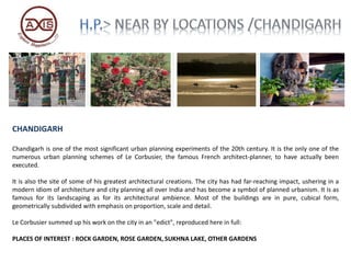 CHANDIGARH
Chandigarh is one of the most significant urban planning experiments of the 20th century. It is the only one of the
numerous urban planning schemes of Le Corbusier, the famous French architect-planner, to have actually been
executed.
It is also the site of some of his greatest architectural creations. The city has had far-reaching impact, ushering in a
modern idiom of architecture and city planning all over India and has become a symbol of planned urbanism. It is as
famous for its landscaping as for its architectural ambience. Most of the buildings are in pure, cubical form,
geometrically subdivided with emphasis on proportion, scale and detail.
Le Corbusier summed up his work on the city in an "edict", reproduced here in full:
PLACES OF INTEREST : ROCK GARDEN, ROSE GARDEN, SUKHNA LAKE, OTHER GARDENS
 