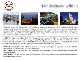 The British empire may have ceased to exit, but its echo lingers on in Shimla (2205m). As the Summer Capital of the
British in India, Shimla was the country's focus for the better part of every year and now, is the state capital of
Himachal Pradesh. Today, it has well developed facilities, easy accessibility and numerous attractions making it one
of India's most popular hill resort. Situated in the lower ranges of the Himalayan mountains, it is surrounded by
pine deodar, oak and rhododendron forests.
ACCESS The airport is at Jubbar-Hatti, 23 km away. Shimla is connected to Kalka by an enchanting narrow gauge
railway line where even a quaint rail car ply. By road, Chandigarh is 117 km, Manali is 280 km, Chail is 45 km and
Delhi is at a distance of 370 km. From Delhi, Manali and Chandigarh, luxury coaches and taxis ply to Shimla. During
tourist season HPTDC also operates regular deluxe buses from Delhi and Manali to Shimla.
KUFRI (16 km): At 2501m, this is famous for its wide views and ski slopes. An enjoyable walk leads up to the
Mahasu Peak. At Kufri, Himachal Tourism runs Cafe Lalit.
FAGU (22 km): At 2510m, Fagu has some enchanting views. Himachal Tourism run Hotel Peach Blossom offers
spectacular views.
CHAIL (45 km): This was a former Summer Capital of the Patiala State. The Palace has been converted to a Luxury
Hotel by Himachal Tourism.
 