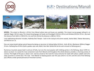 ACCESS : The airport at Bhunter is 50 km from Manali where taxis and buses are available. The closest narrow gauge railhead is at
Joginder Nagar, 165 km away. The closest broad gauge rail heads are Chandigarh (310 km /8 hrs) and Ambala (355 km /9 hrs ). By road
the distance from Delhi is 570/14 Hrs km and from Shimla the distance is 280 km / 8 Hrs
Local sightseeing attraction includes, Hadimba Devi Temple – built in the tranquil and serene woods, Vashist Bath, Tibetan Monastery,
and Roerich art et.
One can enjoy breath-taking natural beauty by taking an excursion to Solang Valley (18 Kms) , Kullu 40 Km, Manikaran (85Kms) Naggar
25 kms Rohtang Pass 45 Kms (kothi, gulaba, vyas nala, Mahri, Rani Nal, Rahala fall can be seen enroute to Rohtang pass )
Numerous mountain passes lead in and out of Kullu, but one the most popular with trekking parties is the Rohtang, about 3,978 mt.
above sea level. It is easily the most convenient route from Manali and throughout the whole distance provides a charming variety of
scenery. The length of the pass is about 1 km. and has served as the route for many centuries for trade with Lahaul, Ladakh and to far
away countries in Central Asia. The road from Manali to Keylong passes over this pass which is 51 kms and the vest of the Rohtang
pass affords a wide spread panorama of mountain scenery.
 
