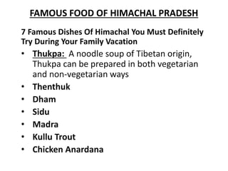 FAMOUS FOOD OF HIMACHAL PRADESH
7 Famous Dishes Of Himachal You Must Definitely
Try During Your Family Vacation
• Thukpa: A noodle soup of Tibetan origin,
Thukpa can be prepared in both vegetarian
and non-vegetarian ways
• Thenthuk
• Dham
• Sidu
• Madra
• Kullu Trout
• Chicken Anardana
 