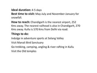 Ideal duration: 4-5 days
Best time to visit: May-July and November-January for
snowfall.
How to reach: Chandigarh is the nearest airport, 252
Kms away. The nearest railhead is also in Chandigarh, 270
Kms away. Kullu is 570 Kms from Delhi via road.
Things to do:
Indulge in adventure sports at Solang Valley
Visit Manali Bird Sanctuary
Go trekking, camping, angling & river rafting in Kullu
Visit the Old temples
 