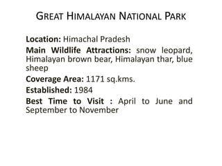 GREAT HIMALAYAN NATIONAL PARK
Location: Himachal Pradesh
Main Wildlife Attractions: snow leopard,
Himalayan brown bear, Himalayan thar, blue
sheep
Coverage Area: 1171 sq.kms.
Established: 1984
Best Time to Visit : April to June and
September to November
 