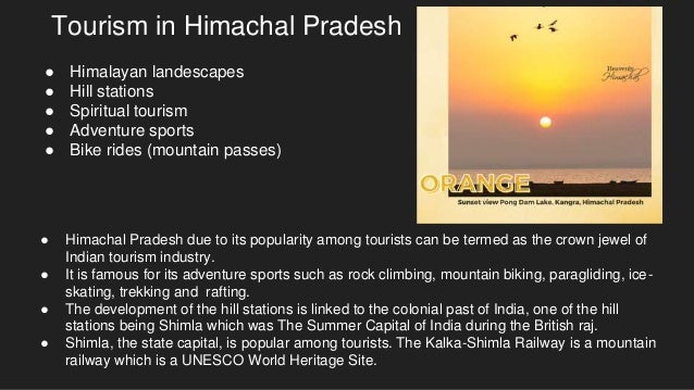 Tourism in Himachal Pradesh
● Himachal Pradesh due to its popularity among tourists can be termed as the crown jewel of
Indian tourism industry.
● It is famous for its adventure sports such as rock climbing, mountain biking, paragliding, ice-
skating, trekking and rafting.
● The development of the hill stations is linked to the colonial past of India, one of the hill
stations being Shimla which was The Summer Capital of India during the British raj.
● Shimla, the state capital, is popular among tourists. The Kalka-Shimla Railway is a mountain
railway which is a UNESCO World Heritage Site.
● Himalayan landescapes
● Hill stations
● Spiritual tourism
● Adventure sports
● Bike rides (mountain passes)
 