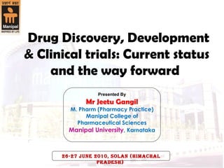   Drug Discovery, Development & Clinical trials: Current status and the way forward  Presented By Mr Jeetu Gangil M. Pharm (Pharmacy Practice) Manipal College of Pharmaceutical Sciences Manipal University ,   Karnataka 26-27 June 2010, Solan (Himachal Pradesh)  