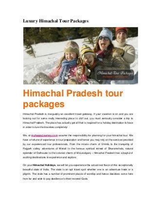 Luxury Himachal Tour Packages
Himachal Pradesh tour
packages
Himachal Pradesh is inarguably an excellent travel gateway. If your vacation is on and you are
looking out for some really interesting place to chill out, you must seriously consider a trip to
Himachal Pradesh. The place has actually got all that is required for a holiday destination to have
in order to lure the travelers completely!
We, at myhappyjourney.com assume the responsibility for planning for your himachal tour. We
have a fortune of experience in tour preparation and hence you may rely on the services provided
by our experienced tour professionals. From the innate charm of Shimla to the tranquility of
Rajgarh valley, adventures of Manali to the famous spiritual retreat of Dharamshala, natural
splendor of Dalhousie to the colonial charm of McLeodganj – Himachal Pradesh has a bagful of
exciting destinations to experience and explore.
On your Himachal Holidays, we will let you experience the actual real flavor of this exceptionally
beautiful state of India. The state is an apt travel spot whether one is an adventure freak or a
pilgrim. The state has a number of prominent places of worship and hence devotees come here
from far and wide to pay obedience to their revered Gods.
 