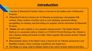 Introduction
➔ Tourism in Himachal Pradesh relates to tourism in the Indian state of Himachal
Pradesh.
➔ Himachal Pradesh is famous for its Himalayan landscapes and popular hill-
stations. Many outdoor activities such as rock climbing, mountain biking,
paragliding, ice-skating, and heli-skiing are popular tourist attractions in Himachal
Pradesh.
➔ Shimla, the state capital, is very popular among tourists. The Kalka-Shimla
Railway is a mountain railway which is a UNESCO World Heritage Site. Shimla is
also a famous skiing attraction in India. Other popular hill stations include Manali
and Kasauli.
➔ Dharamshala, home of the Dalai Lama, is known for its Tibetan monasteries and
Buddhist temples. Many trekking expeditions also begin here.
➔ The Ridge is a large road in Shimla which is the centre of most cultural activities .
 