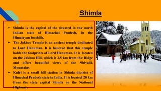 Shimla
➢ Shimla is the capital of the situated in the north
Indian state of Himachal Pradesh, in the
Himalayan foothills.
➢ The Jakhoo Temple is an ancient temple dedicated
to Lord Hanuman. It is believed that this temple
holds the footprints of Lord Hanuman. It is located
on the Jakhoo Hill, which is 2.5 km from the Ridge
and offers beautiful views of the Shivalik
Mountains
➢ Kufri is a small hill station in Shimla district of
Himachal Pradesh state in India. It is located 20 km
from the state capital Shimla on the National
Highway.
 