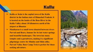 Kullu
➢ Kullu or Kulu is the capital town of the Kullu
district in the Indian state of Himachal Pradesh. It
is located on the banks of the Beas River in the
Kullu Valley about 10 kilometres north of the
airport at Bhuntar
➢ Manikaran is a small town situated between rivers
Parvati and Bears, famous for its hot water springs
and beautiful landscapes. The town has many
temples and a gurudwara, making it a significant
pilgrimage centre for Hindus and Sikhs alike.
➢ Parvati Valley Base Camp Trek is perfect for those
seeking adventure.
 