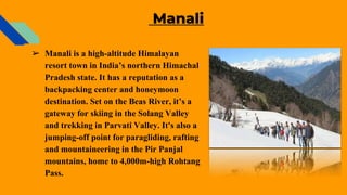 Manali
➢ Manali is a high-altitude Himalayan
resort town in India’s northern Himachal
Pradesh state. It has a reputation as a
backpacking center and honeymoon
destination. Set on the Beas River, it’s a
gateway for skiing in the Solang Valley
and trekking in Parvati Valley. It's also a
jumping-off point for paragliding, rafting
and mountaineering in the Pir Panjal
mountains, home to 4,000m-high Rohtang
Pass.
 