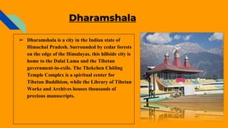Dharamshala
➢ Dharamshala is a city in the Indian state of
Himachal Pradesh. Surrounded by cedar forests
on the edge of the Himalayas, this hillside city is
home to the Dalai Lama and the Tibetan
government-in-exile. The Thekchen Chöling
Temple Complex is a spiritual center for
Tibetan Buddhism, while the Library of Tibetan
Works and Archives houses thousands of
precious manuscripts.
 