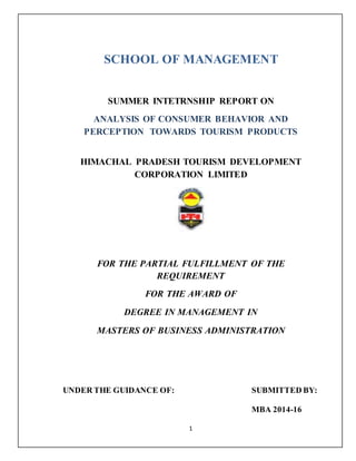 1
SCHOOL OF MANAGEMENT
FOR THE PARTIAL FULFILLMENT OF THE
REQUIREMENT
FOR THE AWARD OF
DEGREE IN MANAGEMENT IN
MASTERS OF BUSINESS ADMINISTRATION
UNDER THE GUIDANCE OF: SUBMITTED BY:
MBA 2014-16
SUMMER INTETRNSHIP REPORT ON
ANALYSIS OF CONSUMER BEHAVIOR AND
PERCEPTION TOWARDS TOURISM PRODUCTS
HIMACHAL PRADESH TOURISM DEVELOPMENT
CORPORATION LIMITED
 