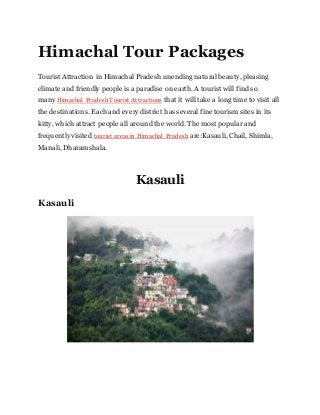 Himachal Tour Packages
Tourist Attraction in Himachal Pradesh unending natural beauty, pleasing
climate and friendly people is a paradise on earth. A tourist will find so
many Himachal Pradesh Tourist Attractions that it will take a long time to visit all
the destinations. Each and every district has several fine tourism sites in its
kitty, which attract people all around the world. The most popular and
frequently visited tourist areas in Himachal Pradesh are:Kasauli, Chail, Shimla,
Manali, Dharamshala.
Kasauli
Kasauli
 